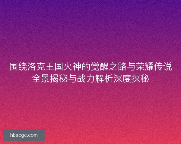 围绕洛克王国火神的觉醒之路与荣耀传说全景揭秘与战力解析深度探秘