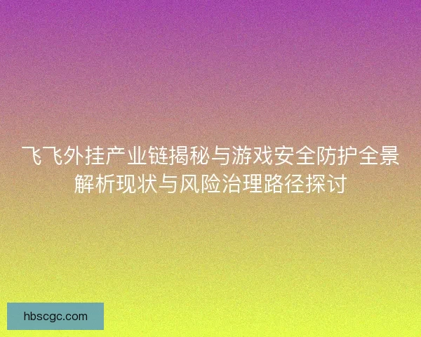 飞飞外挂产业链揭秘与游戏安全防护全景解析现状与风险治理路径探讨