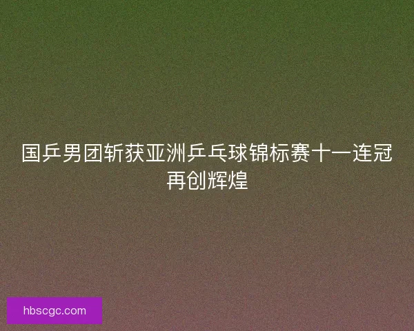 国乒男团斩获亚洲乒乓球锦标赛十一连冠再创辉煌